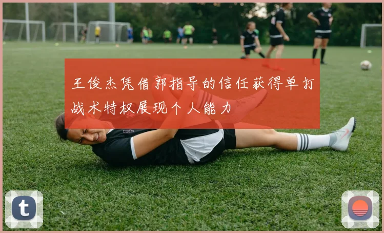 王俊杰凭借郭指导的信任获得单打战术特权展现个人能力
