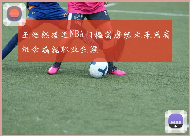 王浩然接近NBA门槛需磨练未来或有机会成就职业生涯