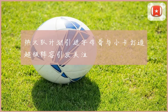 热火队计划引进字母哥与小卡打造超级阵容引发关注