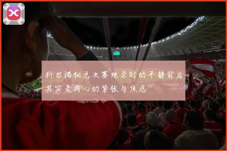科尔揭秘总决赛绝杀时的平静背后其实是内心的紧张与焦虑