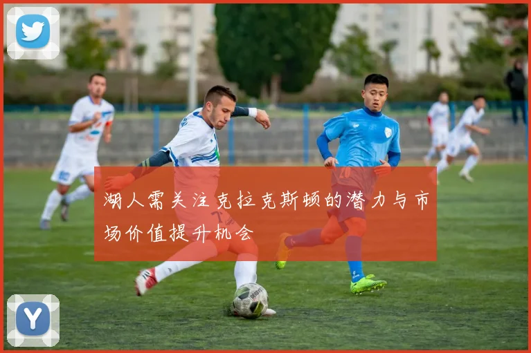 湖人需关注克拉克斯顿的潜力与市场价值提升机会