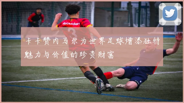 卡卡赞内马尔为世界足球增添独特魅力与价值的珍贵财富