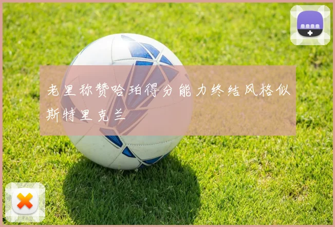 老里称赞哈珀得分能力终结风格似斯特里克兰