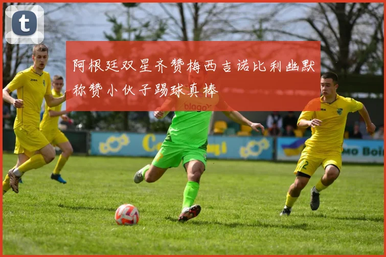阿根廷双星齐赞梅西吉诺比利幽默称赞小伙子踢球真棒