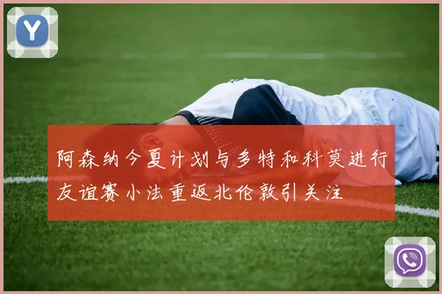 阿森纳今夏计划与多特和科莫进行友谊赛小法重返北伦敦引关注