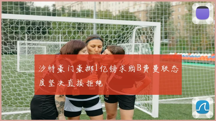 沙特豪门豪掷1亿镑求购B费曼联态度坚决直接拒绝