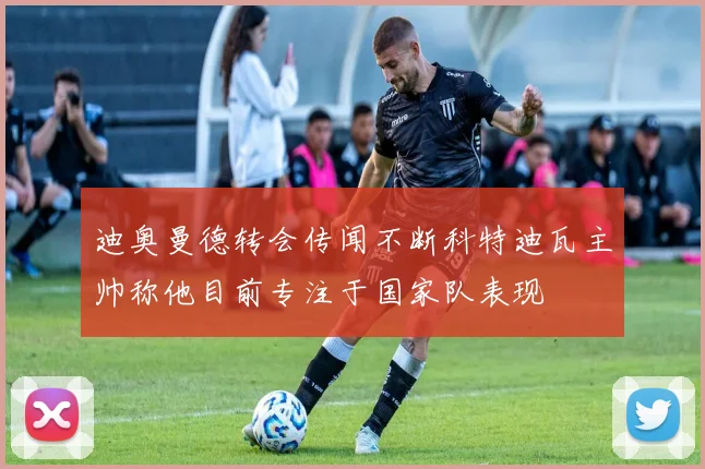 迪奥曼德转会传闻不断科特迪瓦主帅称他目前专注于国家队表现
