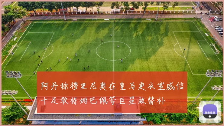 阿丹称穆里尼奥在皇马更衣室威信十足敢将姆巴佩等巨星放替补