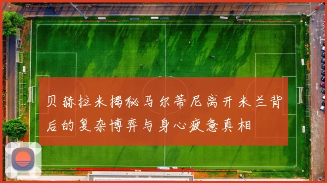 贝赫拉米揭秘马尔蒂尼离开米兰背后的复杂博弈与身心疲惫真相