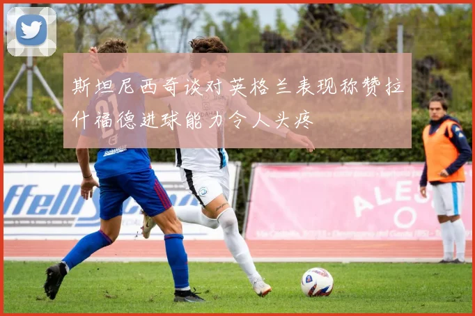 斯坦尼西奇谈对英格兰表现称赞拉什福德进球能力令人头疼