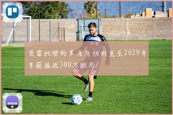 莫雷托续约罗马与切利克至2029年年薪接近300万欧元
