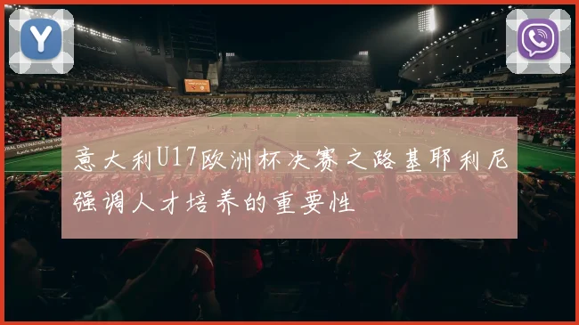 意大利U17欧洲杯决赛之路基耶利尼强调人才培养的重要性