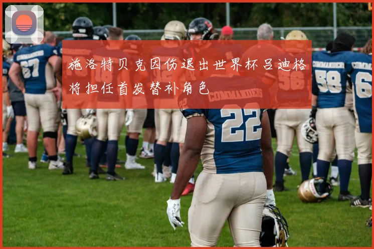 施洛特贝克因伤退出世界杯吕迪格将担任首发替补角色
