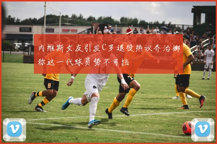 内维斯女友引发C罗退役热议乔治娜称这一代球员势不可挡