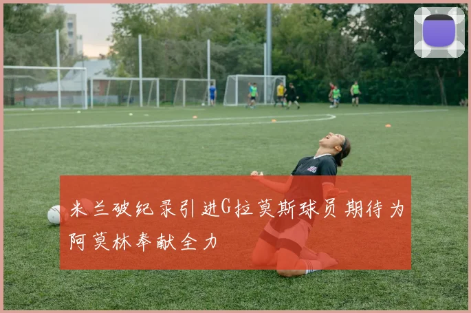 米兰破纪录引进G拉莫斯球员期待为阿莫林奉献全力