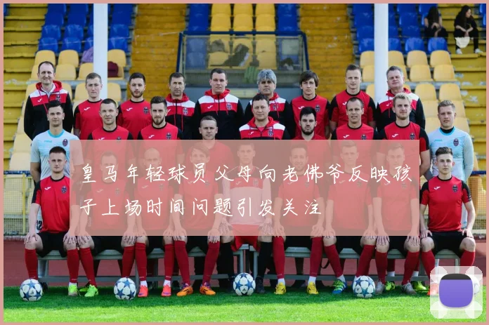 皇马年轻球员父母向老佛爷反映孩子上场时间问题引发关注