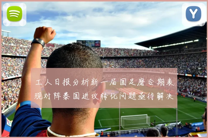 工人日报分析新一届国足磨合期表现对阵泰国进攻转化问题亟待解决