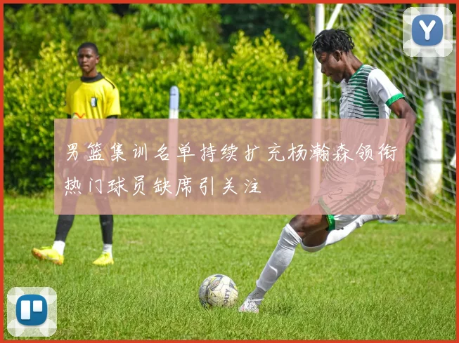 男篮集训名单持续扩充杨瀚森领衔热门球员缺席引关注