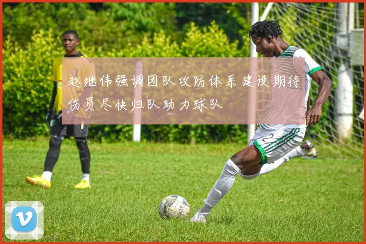 赵继伟强调团队攻防体系建设期待伤员尽快归队助力球队